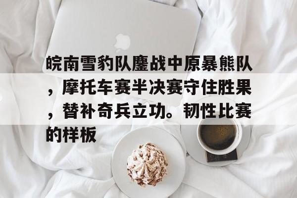九游体育-包含皖南雪豹队鏖战中原暴熊队，摩托车赛半决赛守住胜果，替补奇兵立功。韧性比赛的样板的词条
